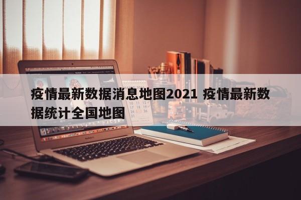 疫情最新数据消息地图2021 疫情最新数据统计全国地图