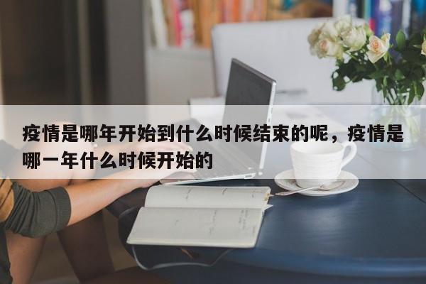 疫情是哪年开始到什么时候结束的呢，疫情是哪一年什么时候开始的