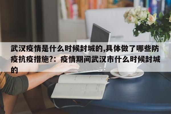 武汉疫情是什么时候封城的,具体做了哪些防疫抗疫措施?：疫情期间武汉市什么时候封城的