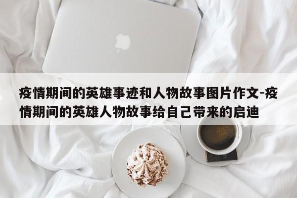 疫情期间的英雄事迹和人物故事图片作文-疫情期间的英雄人物故事给自己带来的启迪