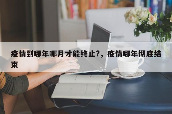 疫情到哪年哪月才能终止?，疫情哪年彻底结束