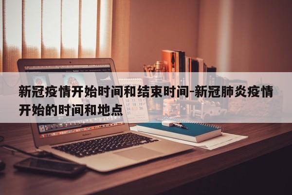 新冠疫情开始时间和结束时间-新冠肺炎疫情开始的时间和地点