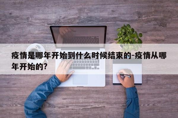 疫情是哪年开始到什么时候结束的-疫情从哪年开始的?