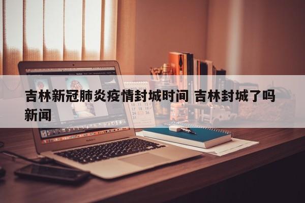 吉林新冠肺炎疫情封城时间 吉林封城了吗 新闻