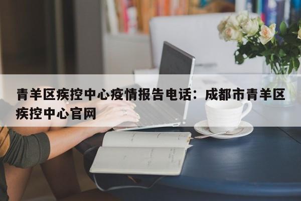 青羊区疾控中心疫情报告电话：成都市青羊区疾控中心官网
