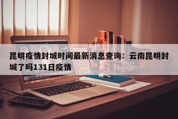 昆明疫情封城时间最新消息查询：云南昆明封城了吗131日疫情