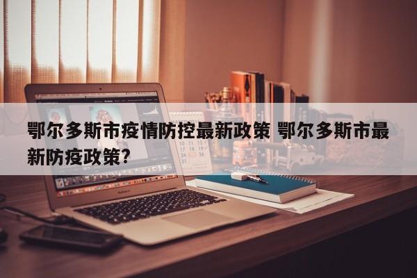 鄂尔多斯市疫情防控最新政策 鄂尔多斯市最新防疫政策?