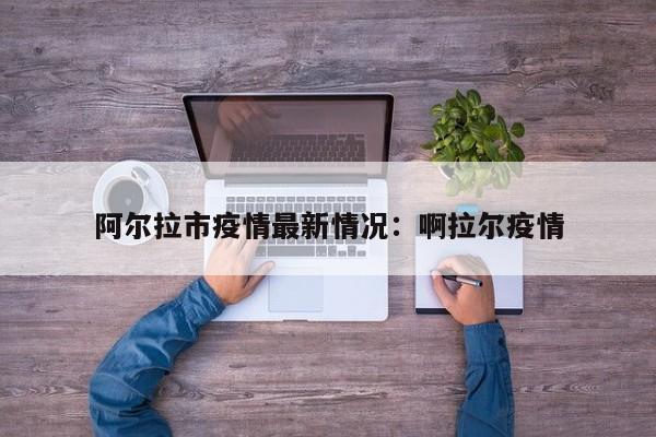阿尔拉市疫情最新情况：啊拉尔疫情