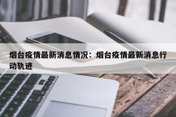 烟台疫情最新消息情况：烟台疫情最新消息行动轨迹