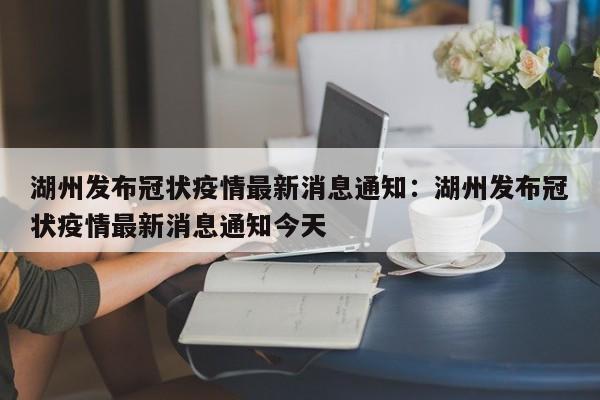湖州发布冠状疫情最新消息通知：湖州发布冠状疫情最新消息通知今天