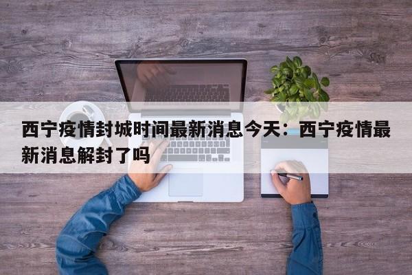 西宁疫情封城时间最新消息今天：西宁疫情最新消息解封了吗