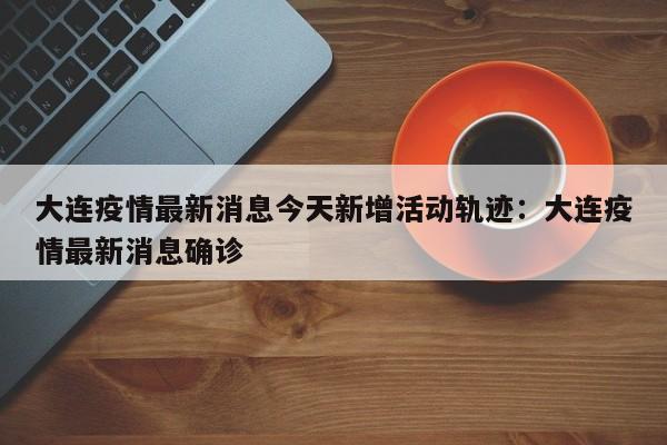 大连疫情最新消息今天新增活动轨迹：大连疫情最新消息确诊