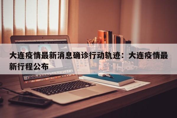 大连疫情最新消息确诊行动轨迹：大连疫情最新行程公布