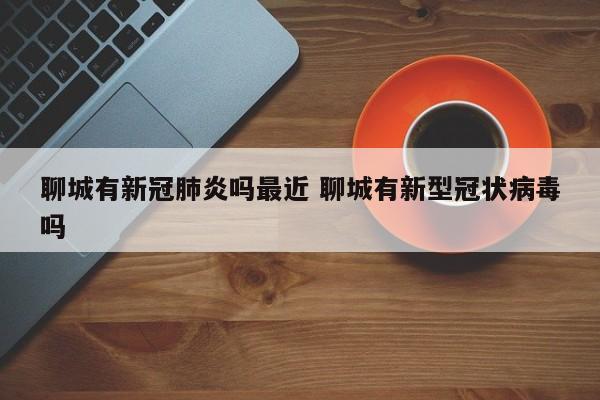 聊城有新冠肺炎吗最近 聊城有新型冠状病毒吗