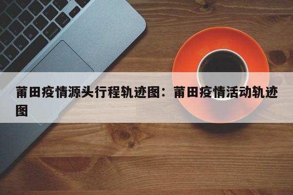 莆田疫情源头行程轨迹图：莆田疫情活动轨迹图