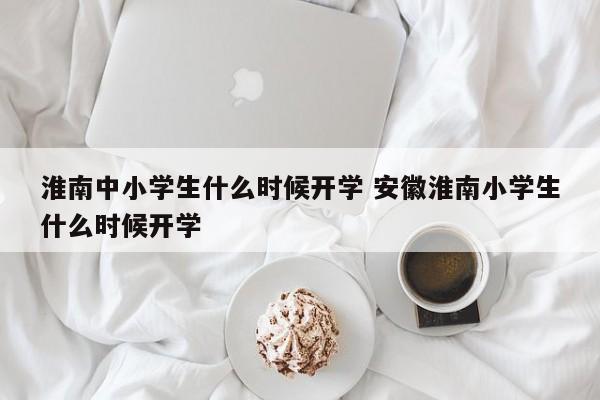 淮南中小学生什么时候开学 安徽淮南小学生什么时候开学