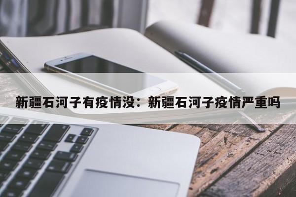 新疆石河子有疫情没：新疆石河子疫情严重吗