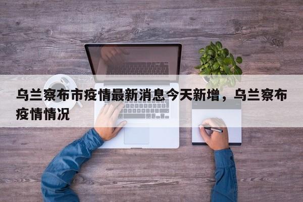 乌兰察布市疫情最新消息今天新增，乌兰察布疫情情况