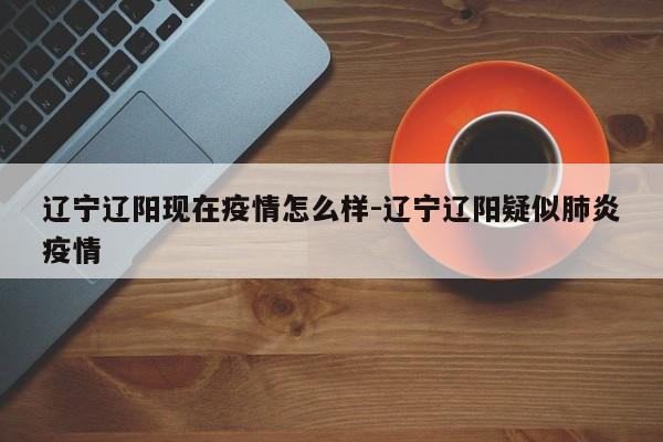 辽宁辽阳现在疫情怎么样-辽宁辽阳疑似肺炎疫情