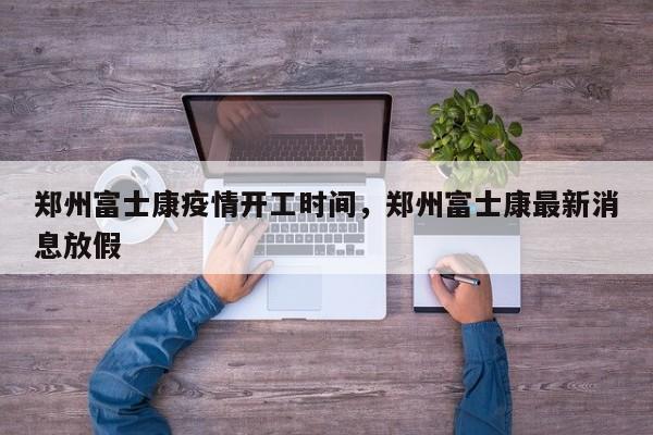 郑州富士康疫情开工时间，郑州富士康最新消息放假