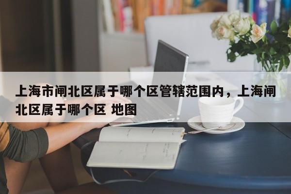 上海市闸北区属于哪个区管辖范围内，上海闸北区属于哪个区 地图