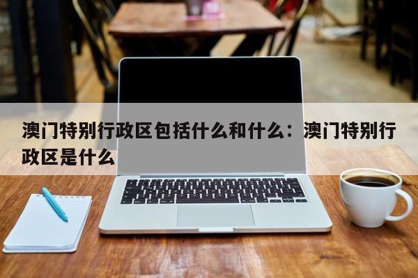 澳门特别行政区包括什么和什么：澳门特别行政区是什么