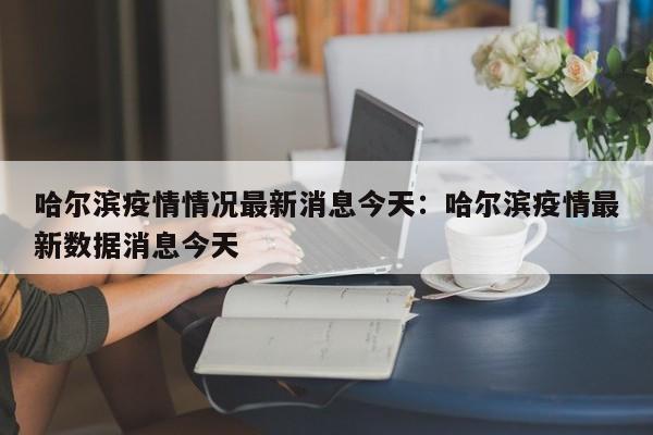 哈尔滨疫情情况最新消息今天：哈尔滨疫情最新数据消息今天