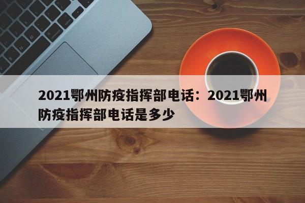 2021鄂州防疫指挥部电话：2021鄂州防疫指挥部电话是多少