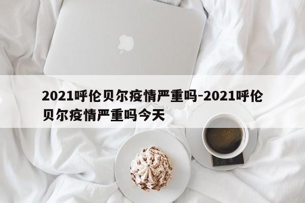 2021呼伦贝尔疫情严重吗-2021呼伦贝尔疫情严重吗今天