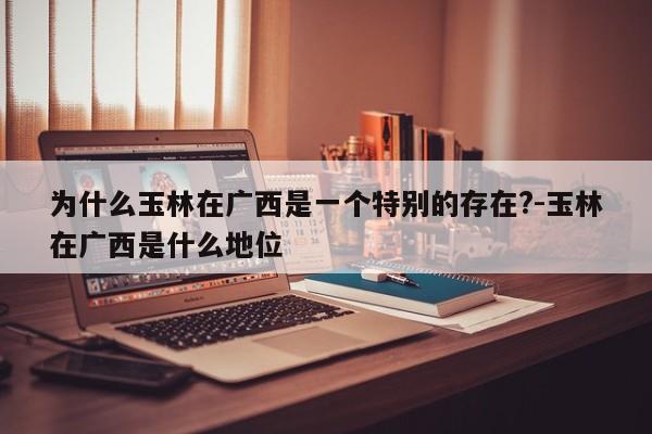为什么玉林在广西是一个特别的存在?-玉林在广西是什么地位