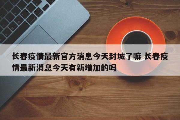 长春疫情最新官方消息今天封城了嘛 长春疫情最新消息今天有新增加的吗