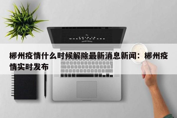郴州疫情什么时候解除最新消息新闻：郴州疫情实时发布