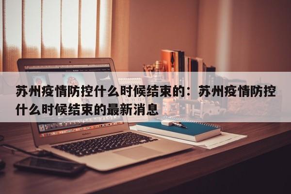 苏州疫情防控什么时候结束的：苏州疫情防控什么时候结束的最新消息