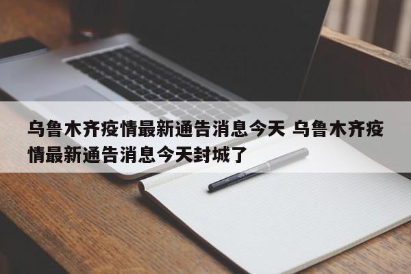 乌鲁木齐疫情最新通告消息今天 乌鲁木齐疫情最新通告消息今天封城了