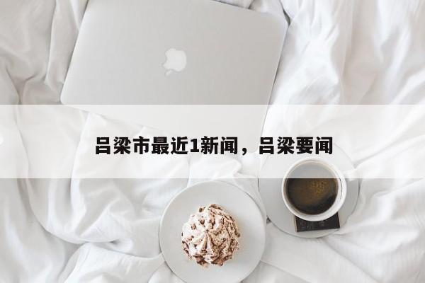 吕梁市最近1新闻，吕梁要闻