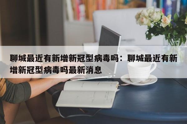 聊城最近有新增新冠型病毒吗：聊城最近有新增新冠型病毒吗最新消息