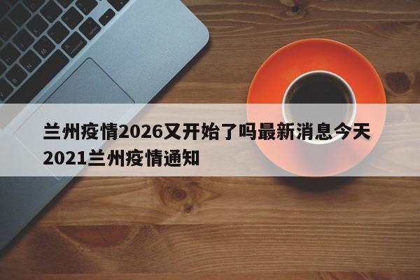 兰州疫情2026又开始了吗最新消息今天 2021兰州疫情通知