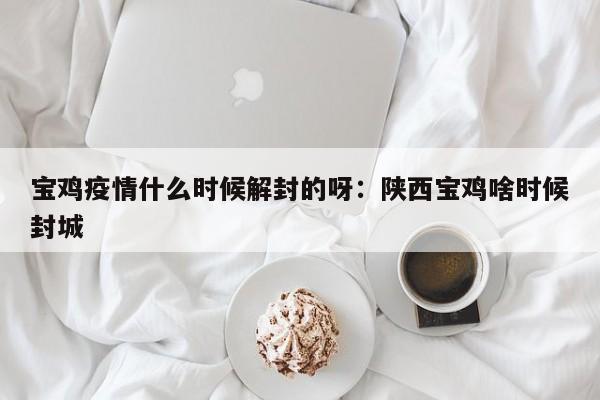 宝鸡疫情什么时候解封的呀：陕西宝鸡啥时候封城