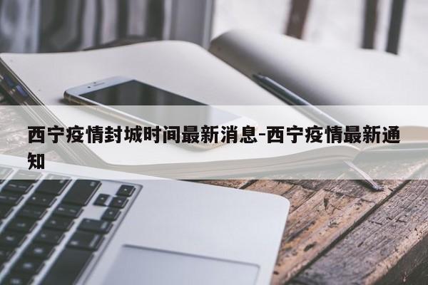 西宁疫情封城时间最新消息-西宁疫情最新通知