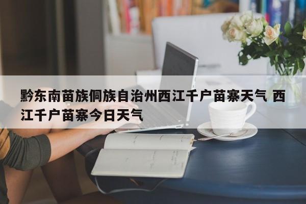 黔东南苗族侗族自治州西江千户苗寨天气 西江千户苗寨今日天气