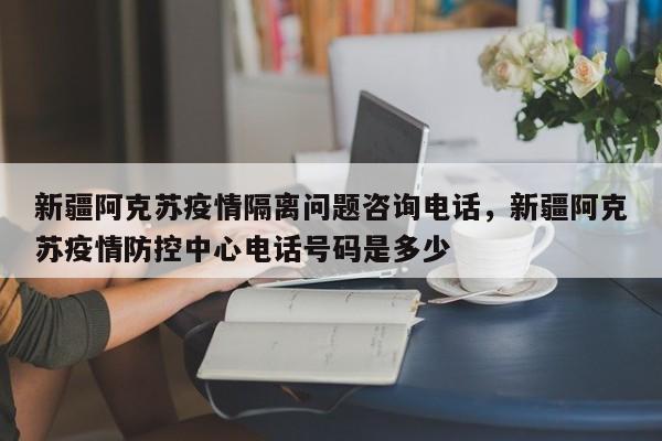 新疆阿克苏疫情隔离问题咨询电话，新疆阿克苏疫情防控中心电话号码是多少