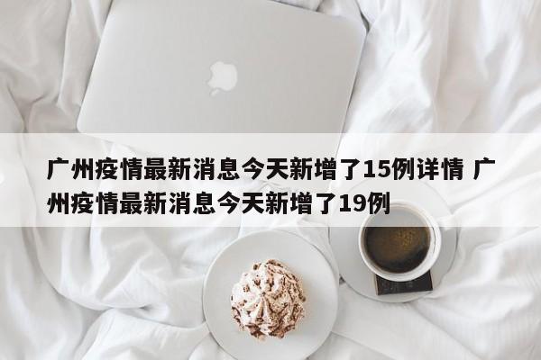 广州疫情最新消息今天新增了15例详情 广州疫情最新消息今天新增了19例