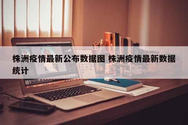 株洲疫情最新公布数据图 株洲疫情最新数据统计