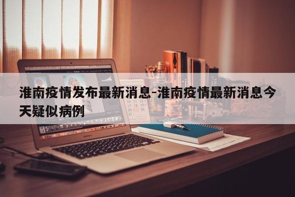 淮南疫情发布最新消息-淮南疫情最新消息今天疑似病例