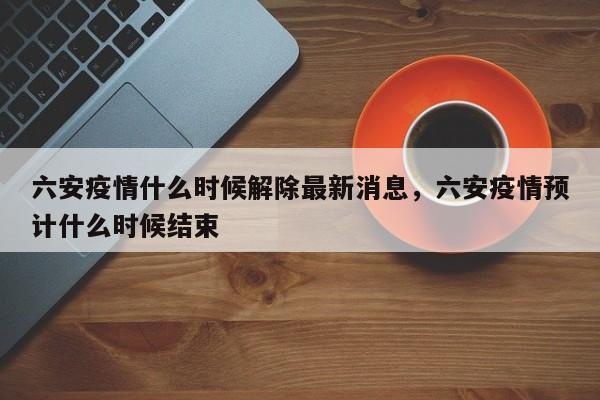 六安疫情什么时候解除最新消息，六安疫情预计什么时候结束