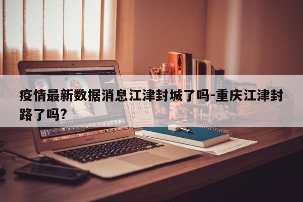 疫情最新数据消息江津封城了吗-重庆江津封路了吗?