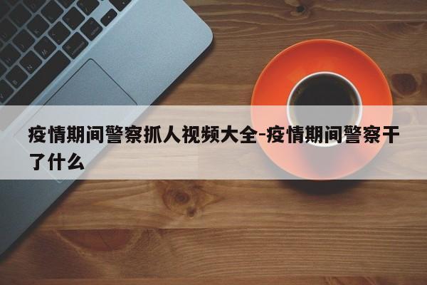 疫情期间警察抓人视频大全-疫情期间警察干了什么