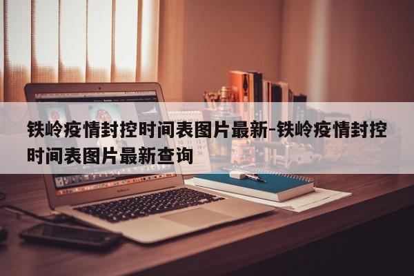 铁岭疫情封控时间表图片最新-铁岭疫情封控时间表图片最新查询