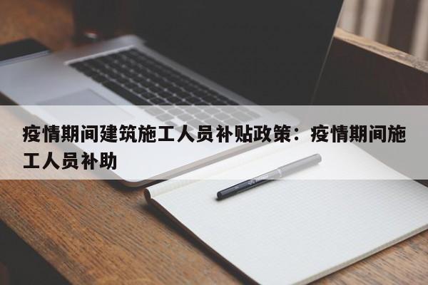 疫情期间建筑施工人员补贴政策：疫情期间施工人员补助