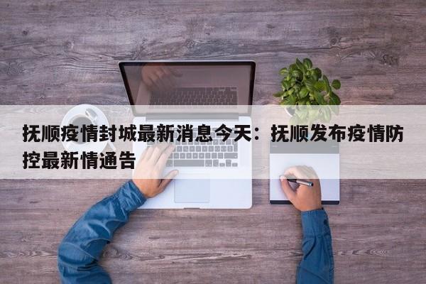 抚顺疫情封城最新消息今天：抚顺发布疫情防控最新情通告